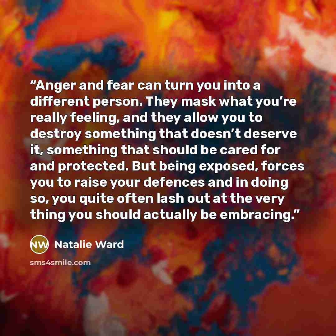“Anger and fear can turn you into a different person. They mask what you’re really feeling, and they allow you to destroy something that doesn’t deserve it, something that should be cared for and protected. But being exposed, forces you to raise your defences and in doing so, you quite often lash…” quote by Natalie Ward