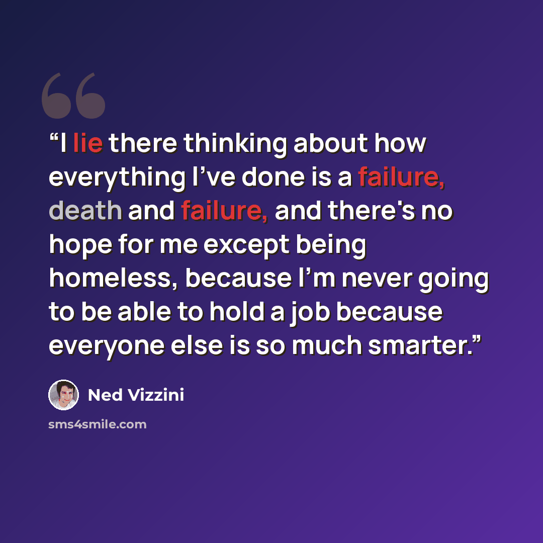 “I lie there thinking about how everything I've done is a failure, death and failure, and there's no hope for me except being homeless, because I'm never going to be able to hold a job because everyone else is so much smarter.” quote by Ned Vizzini