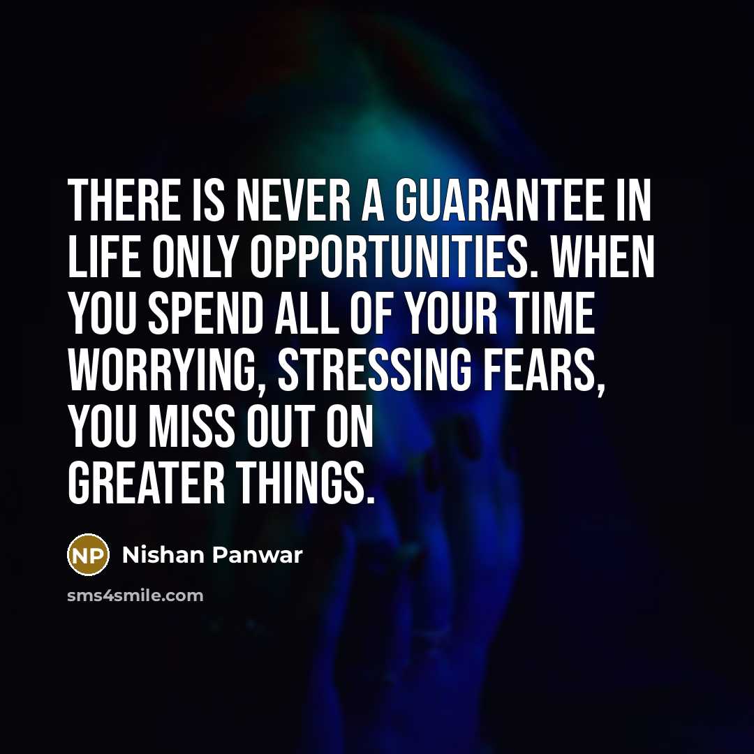 “There is never a guarantee in life only opportunities. When you spend all of your time worrying, stressing fears, you miss out on greater things.” quote by Nishan Panwar