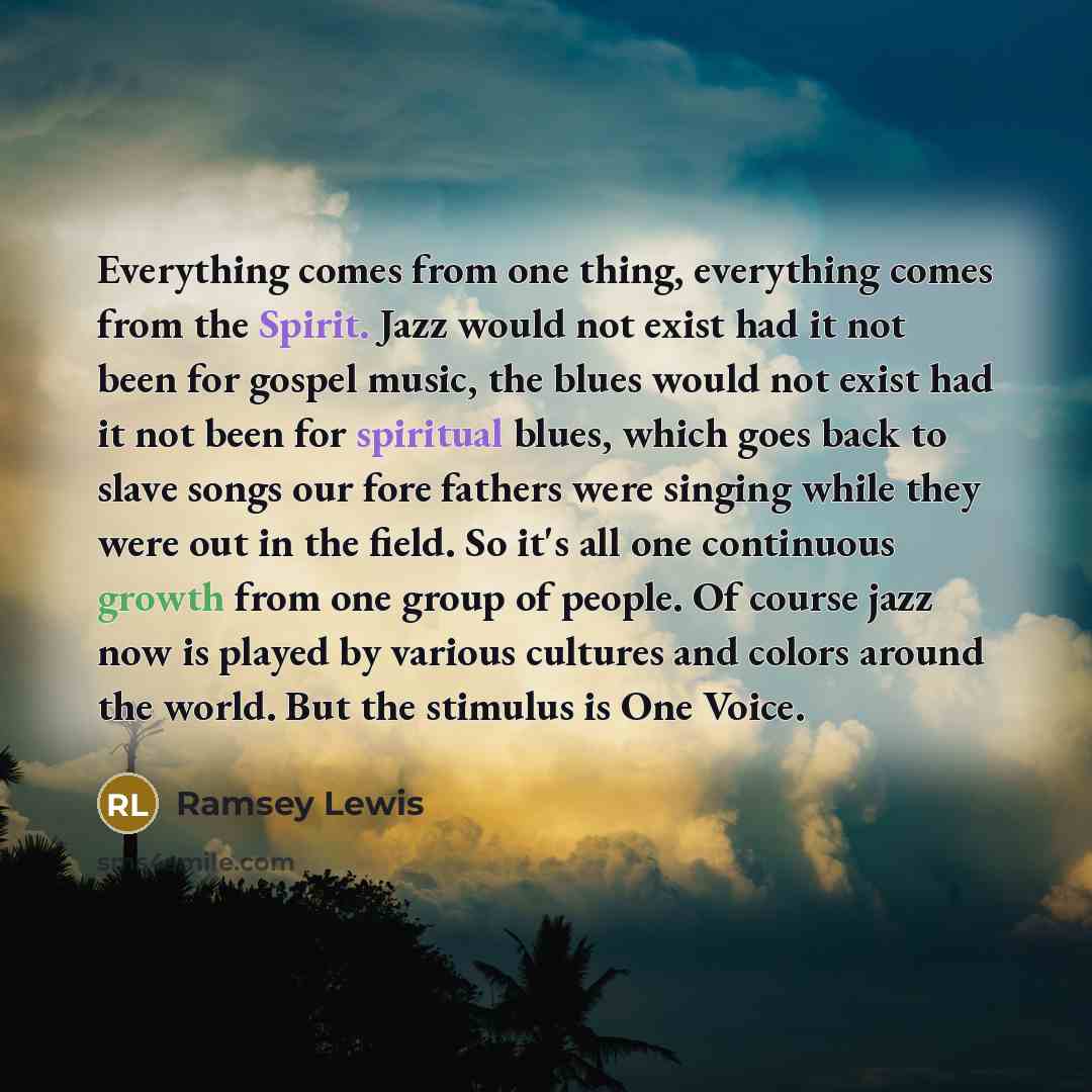 “Everything comes from one thing, everything comes from the Spirit. Jazz would not exist had it not been for gospel music, the blues would not exist had it not been for spiritual blues, which goes back to slave songs our fore fathers were singing while they were out in the field. So it's all one…” quote by Ramsey Lewis