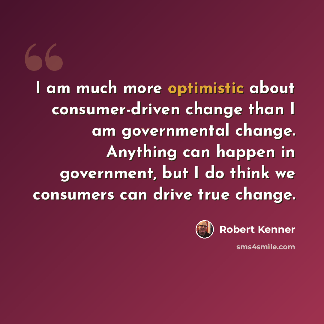 “I am much more optimistic about consumer-driven change than I am governmental change. Anything can happen in government, but I do think we consumers can drive true change.” quote by Robert Kenner
