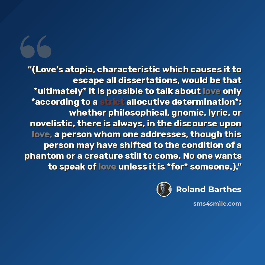 “(Love’s atopia, characteristic which causes it to escape all dissertations, would be that *ultimately* it is possible to talk about love only *according to a strict allocutive determination*; whether philosophical, gnomic, lyric, or novelistic, there is always, in the discourse upon love, a person…” quote by Roland Barthes
