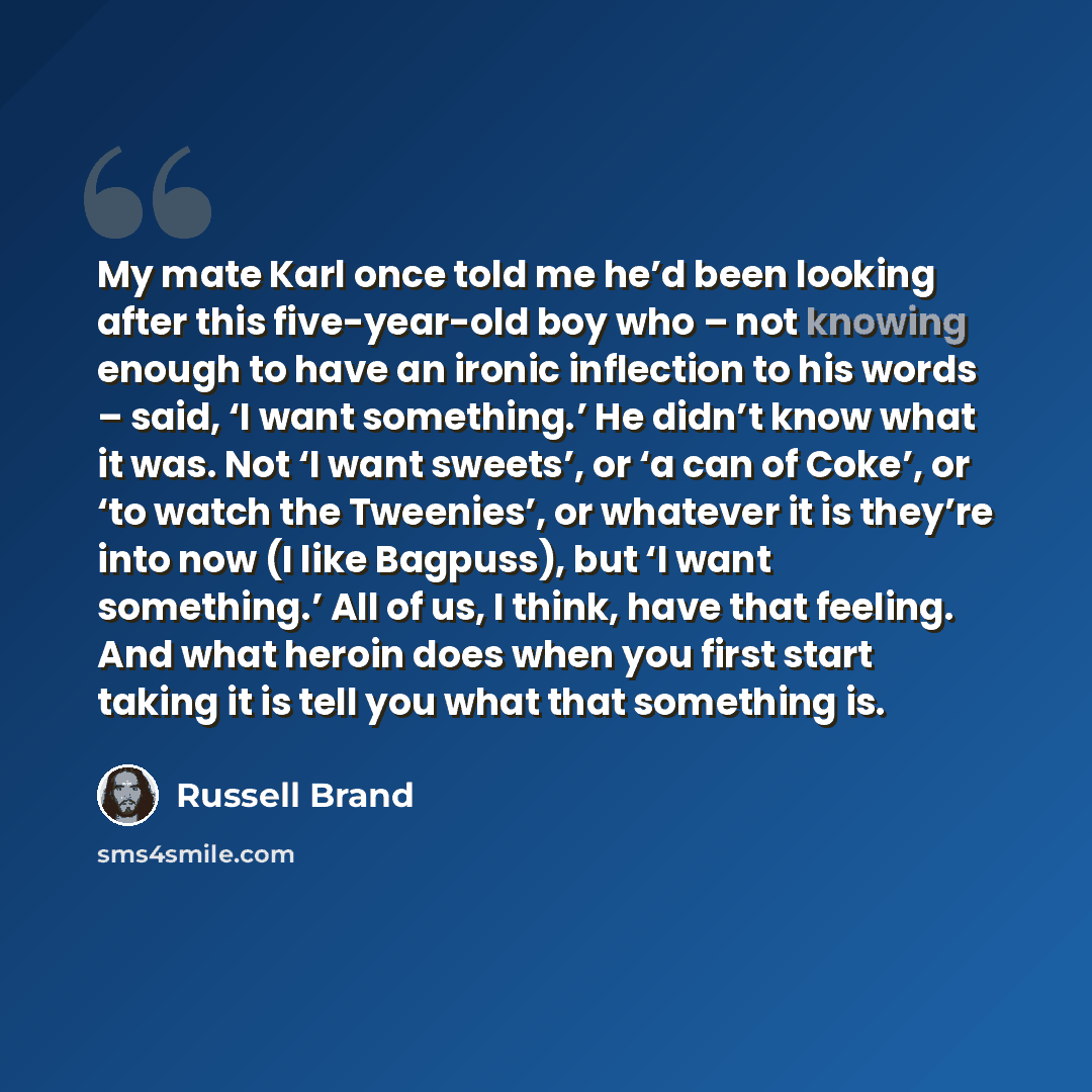 “My mate Karl once told me he’d been looking after this five-year-old boy who – not knowing enough to have an ironic inflection to his words – said, ‘I want something.’ He didn’t know what it was. Not ‘I want sweets’, or ‘a can of Coke’, or ‘to watch the Tweenies’, or whatever it is they’re into…” quote by Russell Brand