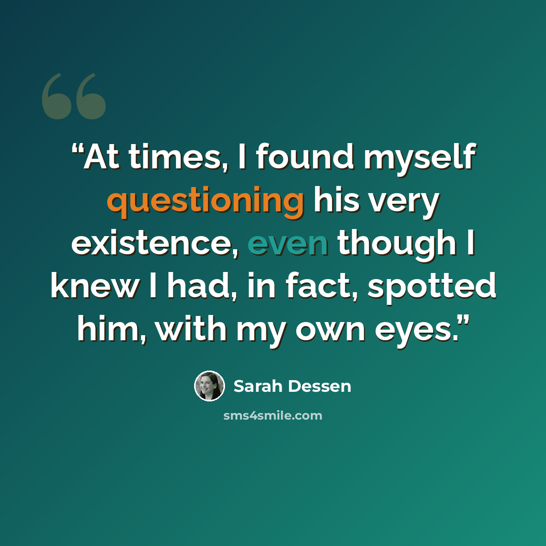 “At times, I found myself questioning his very existence, even though I knew I had, in fact, spotted him, with my own eyes.” quote by Sarah Dessen