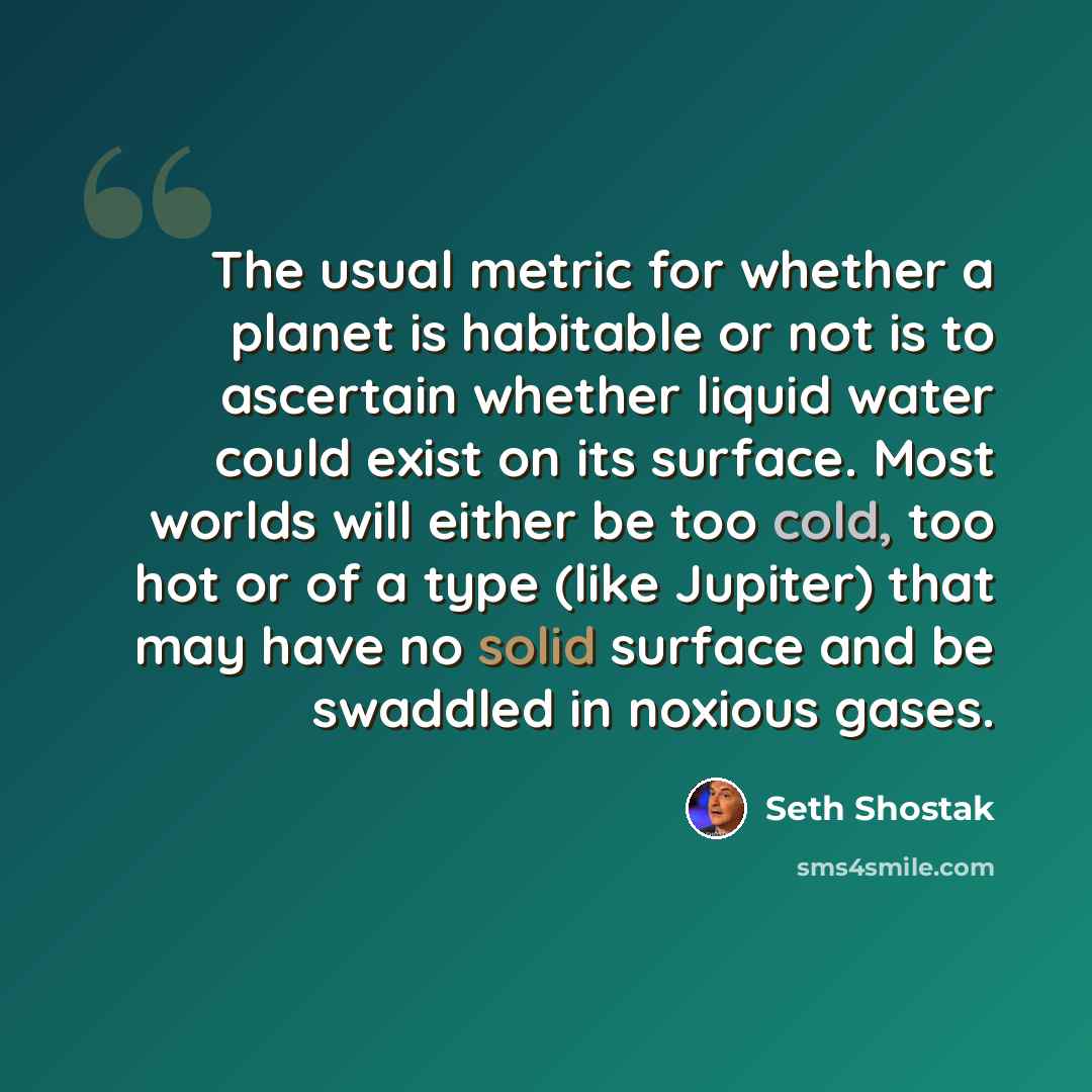 “The usual metric for whether a planet is habitable or not is to ascertain whether liquid water could exist on its surface. Most worlds will either be too cold, too hot or of a type (like Jupiter) that may have no solid surface and be swaddled in noxious gases.” quote by Seth Shostak