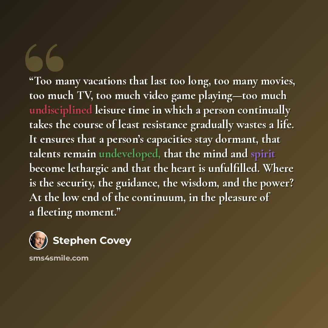 “Too many vacations that last too long, too many movies, too much TV, too much video game playing—too much undisciplined leisure time in which a person continually takes the course of least resistance gradually wastes a life. It ensures that a person’s capacities stay dormant, that talents remain…” quote by Stephen Covey