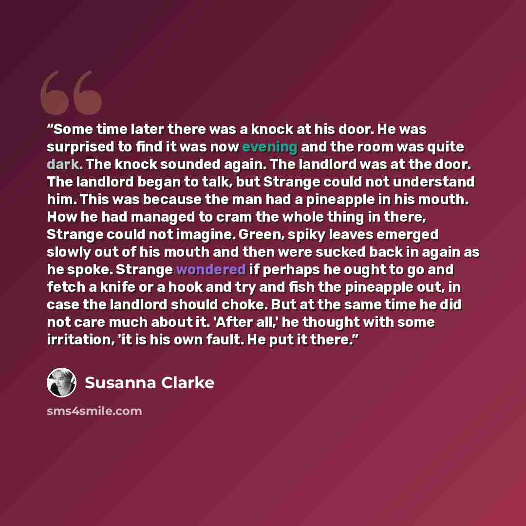 “Some time later there was a knock at his door. He was surprised to find it was now evening and the room was quite dark. The knock sounded again. The landlord was at the door. The landlord began to talk, but Strange could not understand him. This was because the man had a pineapple in his mouth…” quote by Susanna Clarke