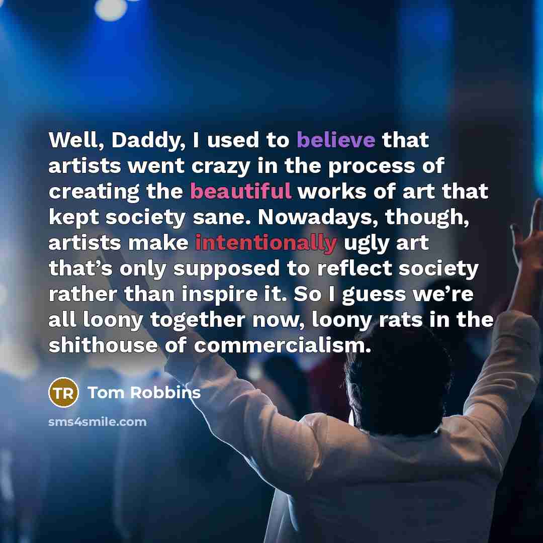“Well, Daddy, I used to believe that artists went crazy in the process of creating the beautiful works of art that kept society sane. Nowadays, though, artists make intentionally ugly art that’s only supposed to reflect society rather than inspire it. So I guess we’re all loony together now, loony…” quote by Tom Robbins