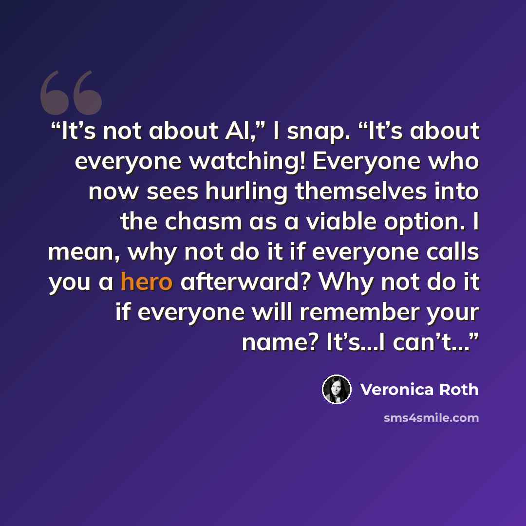 “It’s not about Al,” I snap. “It’s about everyone watching! Everyone who now sees hurling themselves into the chasm as a viable option. I mean, why not do it if everyone calls you a hero afterward? Why not do it if everyone will remember your name? It’s…I can’t…” quote by Veronica Roth