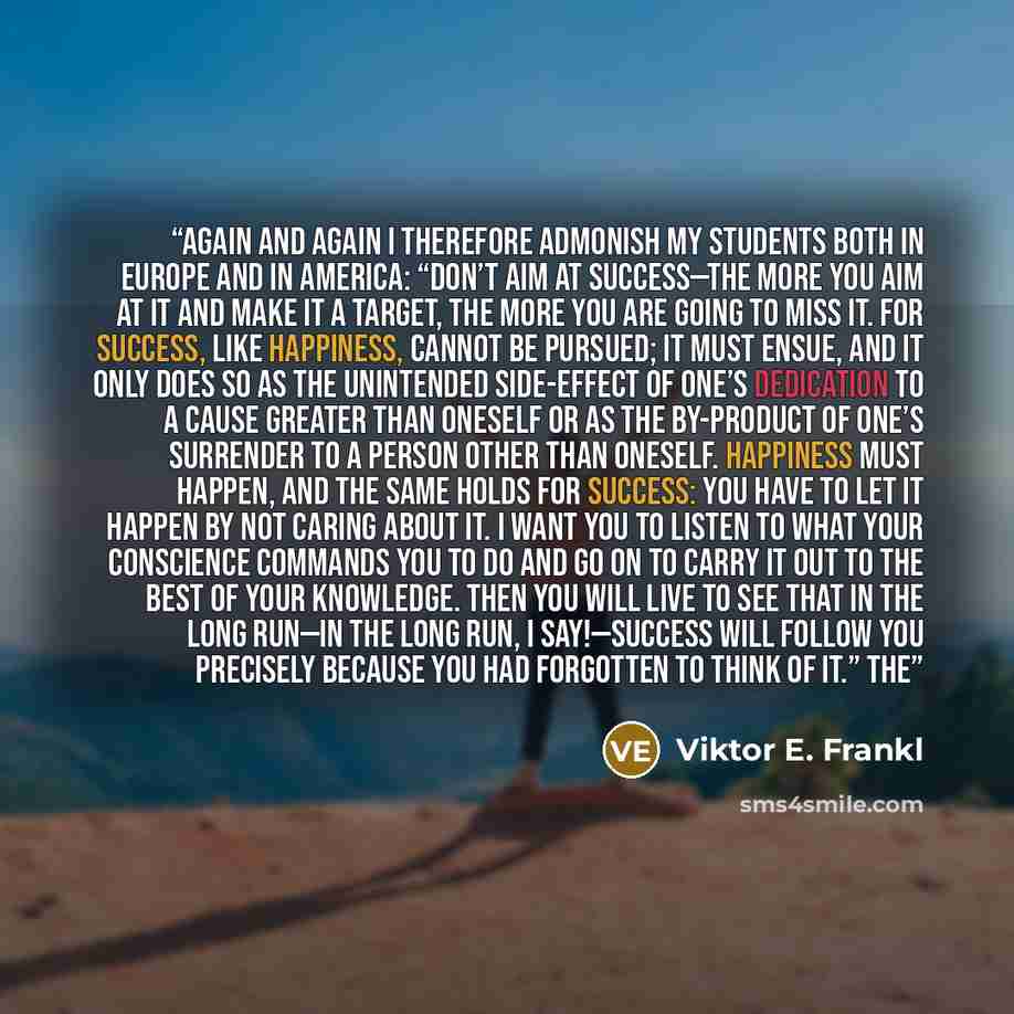 “Again and again I therefore admonish my students both in Europe and in America: “Don’t aim at success—the more you aim at it and make it a target, the more you are going to miss it. For success, like happiness, cannot be pursued; it must ensue, and it only does so as the unintended side-effect of…” quote by Viktor E. Frankl