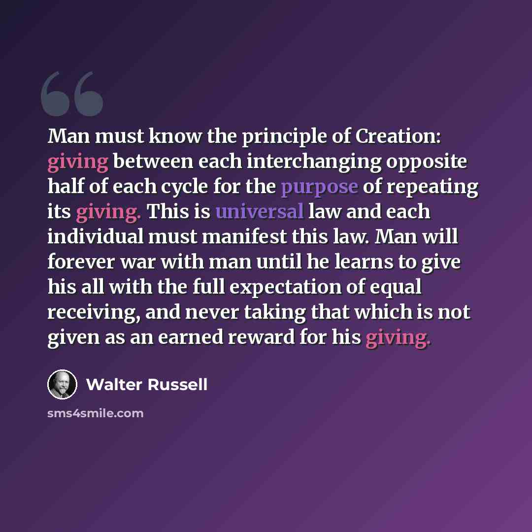 “Man must know the principle of Creation: giving between each interchanging opposite half of each cycle for the purpose of repeating its giving. This is universal law and each individual must manifest this law. Man will forever war with man until he learns to give his all with the full expectation…” quote by Walter Russell