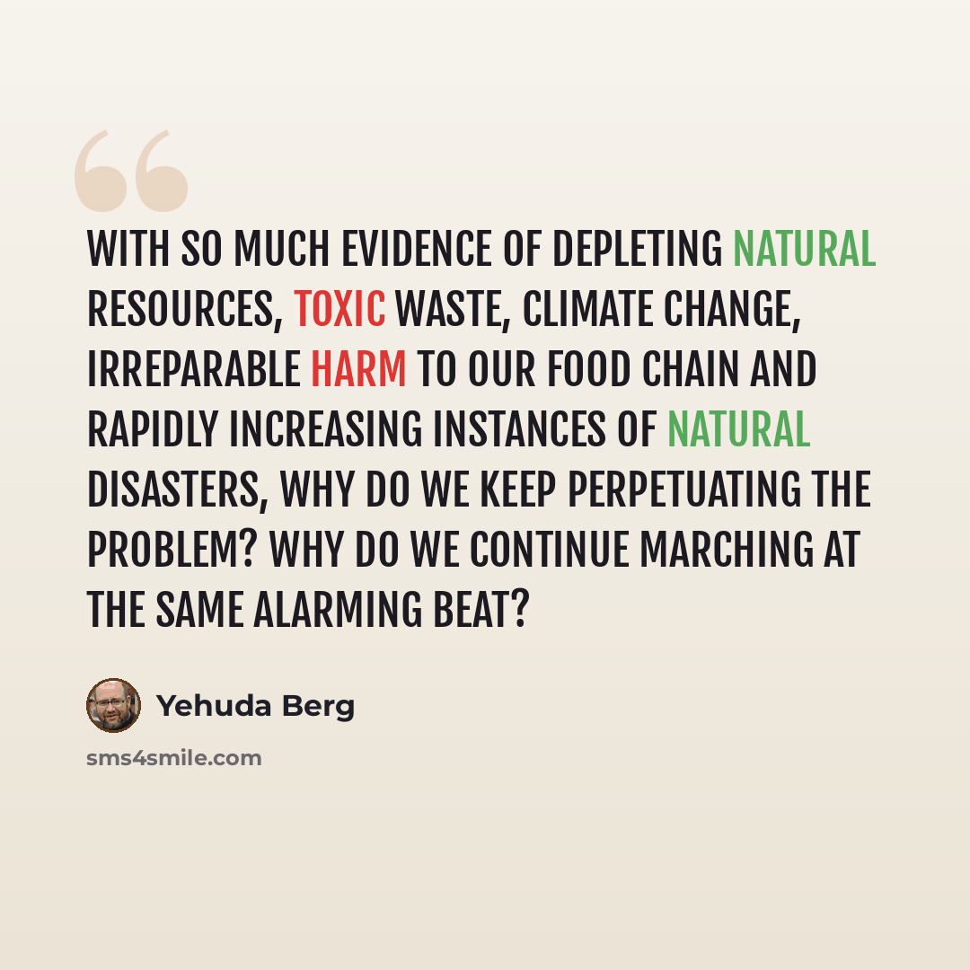 “With so much evidence of depleting natural resources, toxic waste, climate change, irreparable harm to our food chain and rapidly increasing instances of natural disasters, why do we keep perpetuating the problem? Why do we continue marching at the same alarming beat?” quote by Yehuda Berg