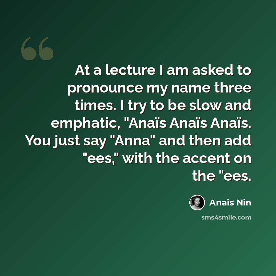 “At a lecture I am asked to pronounce my name three times. I try to be slow and emphatic, "Anaïs Anaïs Anaïs. You just say "Anna" and then add "ees," with the accent on the "ees.” quote by Anais Nin