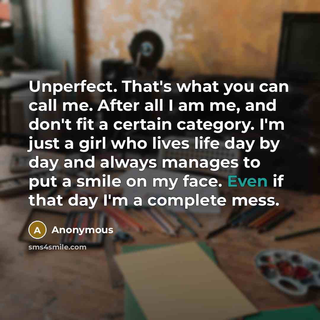 “Unperfect. That's what you can call me. After all I am me, and don't fit a certain category. I'm just a girl who lives life day by day and always manages to put a smile on my face. Even if that day I'm a complete mess.” quote by Anonymous