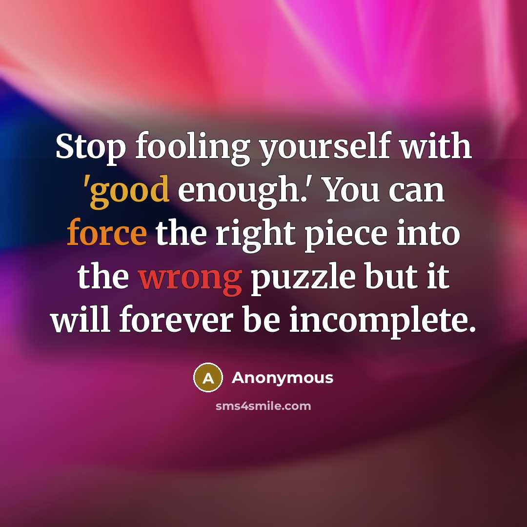 “Stop fooling yourself with 'good enough.' You can force the right piece into the wrong puzzle but it will forever be incomplete.” quote by Anonymous