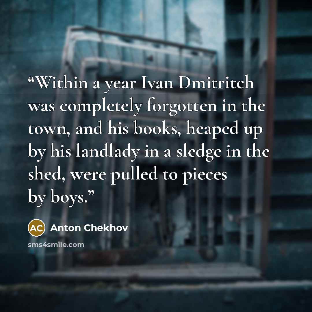 “Within a year Ivan Dmitritch was completely forgotten in the town, and his books, heaped up by his landlady in a sledge in the shed, were pulled to pieces by boys.” quote by Anton Chekhov