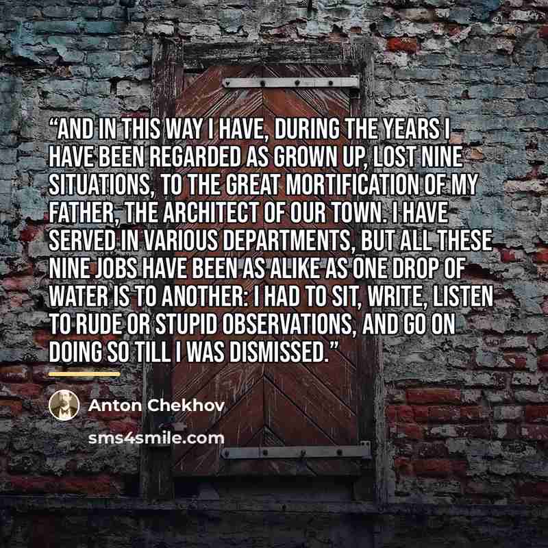 “And in this way I have, during the years I have been regarded as grown up, lost nine situations, to the great mortification of my father, the architect of our town. I have served in various departments, but all these nine jobs have been as alike as one drop of water is to another: I had to sit…” quote by Anton Chekhov