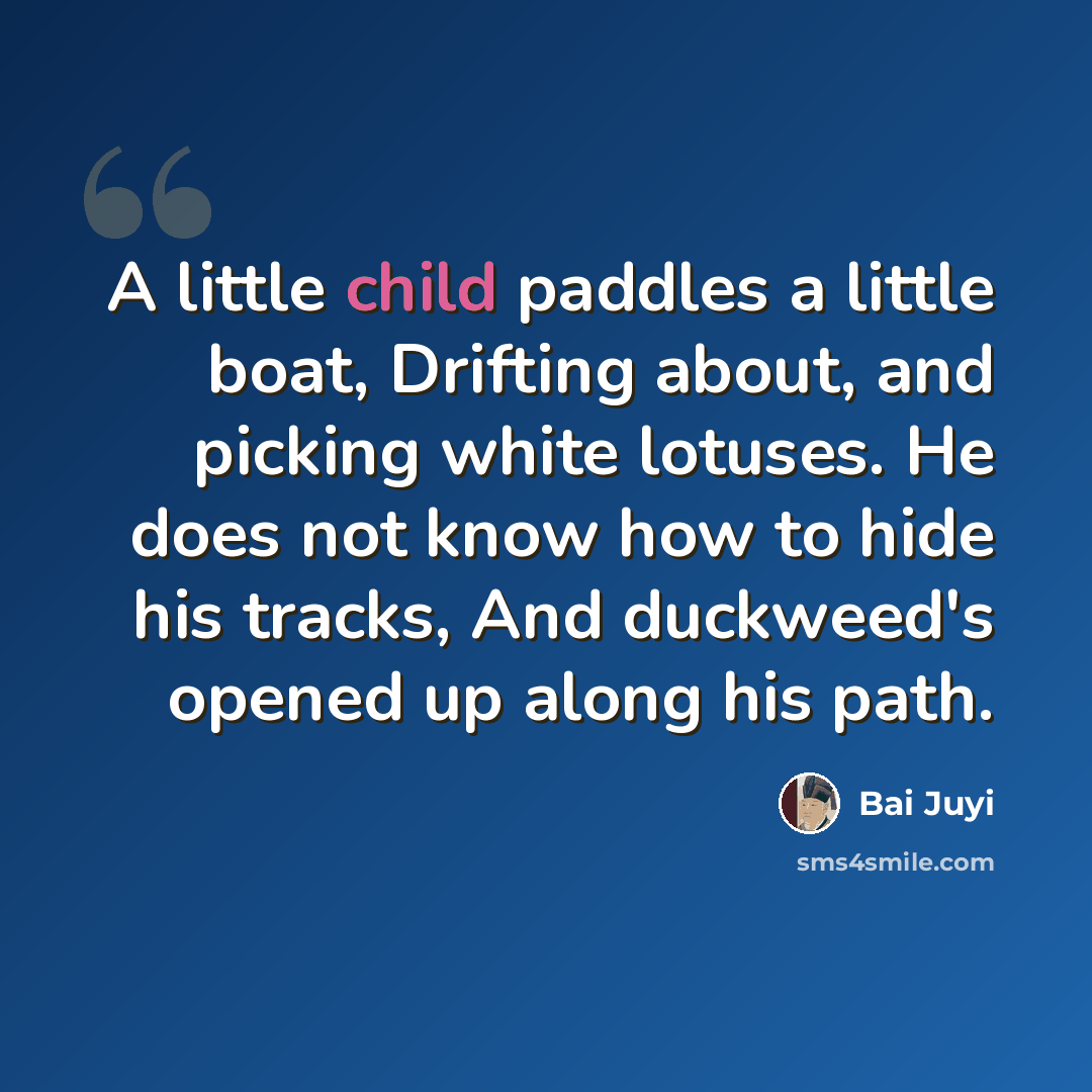 “A little child paddles a little boat, Drifting about, and picking white lotuses. He does not know how to hide his tracks, And duckweed's opened up along his path.” quote by Bai Juyi