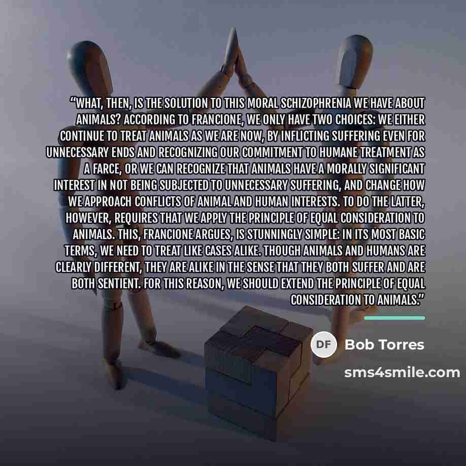 “What, then, is the solution to this moral schizophrenia we have about animals? According to Francione, we only have two choices: we either continue to treat animals as we are now, by inflicting suf­fering even for unnecessary ends and recognizing our commitment to humane treatment as a farce, or…” quote by Bob Torres
