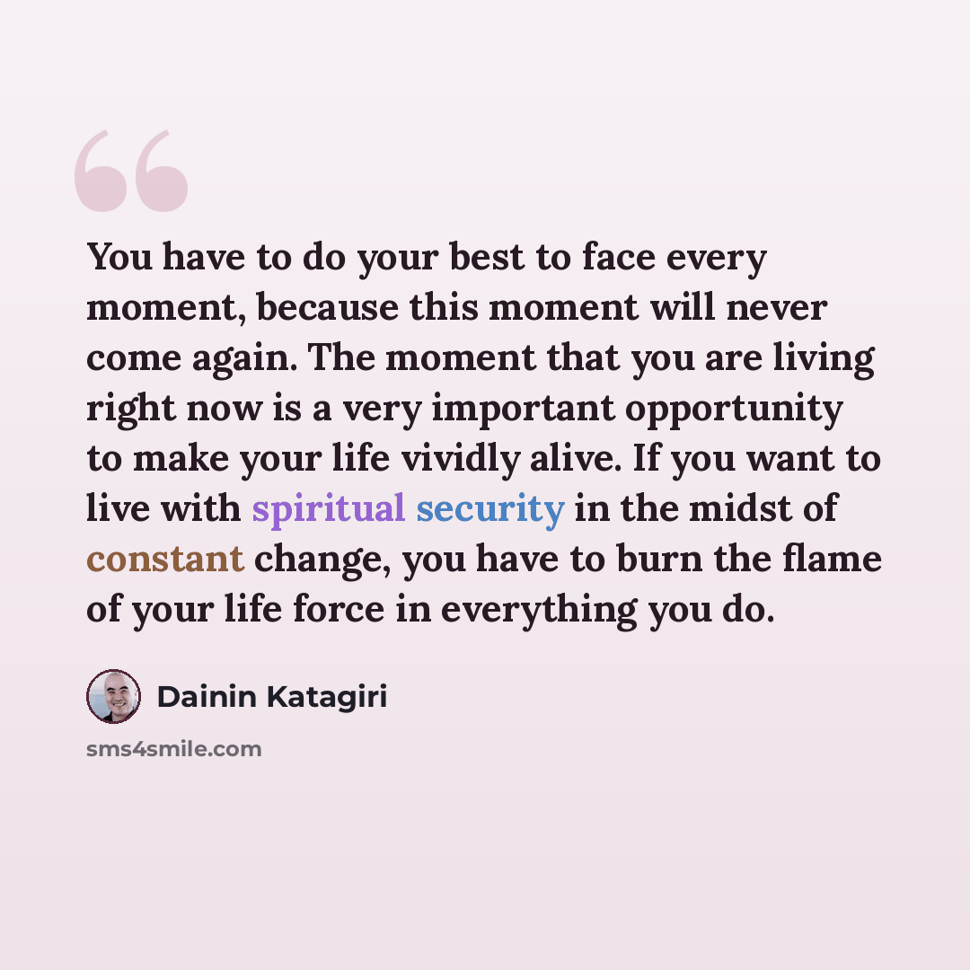 “You have to do your best to face every moment, because this moment will never come again. The moment that you are living right now is a very important opportunity to make your life vividly alive. If you want to live with spiritual security in the midst of constant change, you have to burn the…” quote by Dainin Katagiri