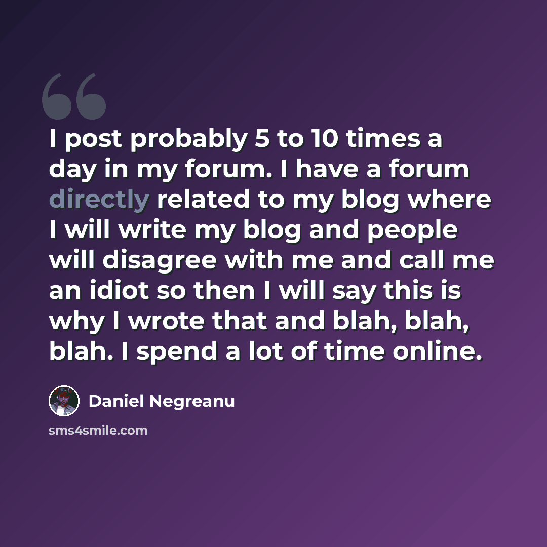 “I post probably 5 to 10 times a day in my forum. I have a forum directly related to my blog where I will write my blog and people will disagree with me and call me an idiot so then I will say this is why I wrote that and blah, blah, blah. I spend a lot of time online.” quote by Daniel Negreanu