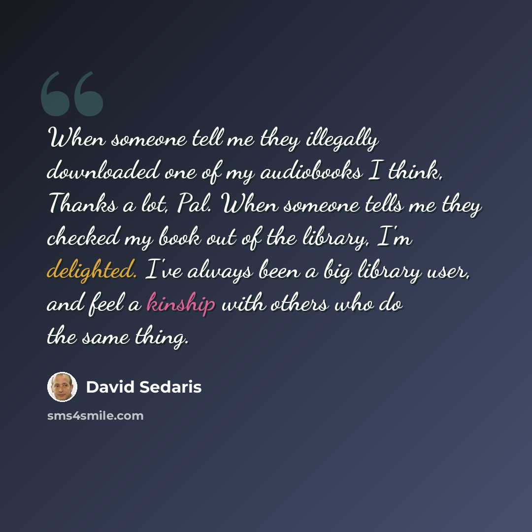 “When someone tell me they illegally downloaded one of my audiobooks I think, Thanks a lot, Pal. When someone tells me they checked my book out of the library, I'm delighted. I've always been a big library user, and feel a kinship with others who do the same thing.” quote by David Sedaris
