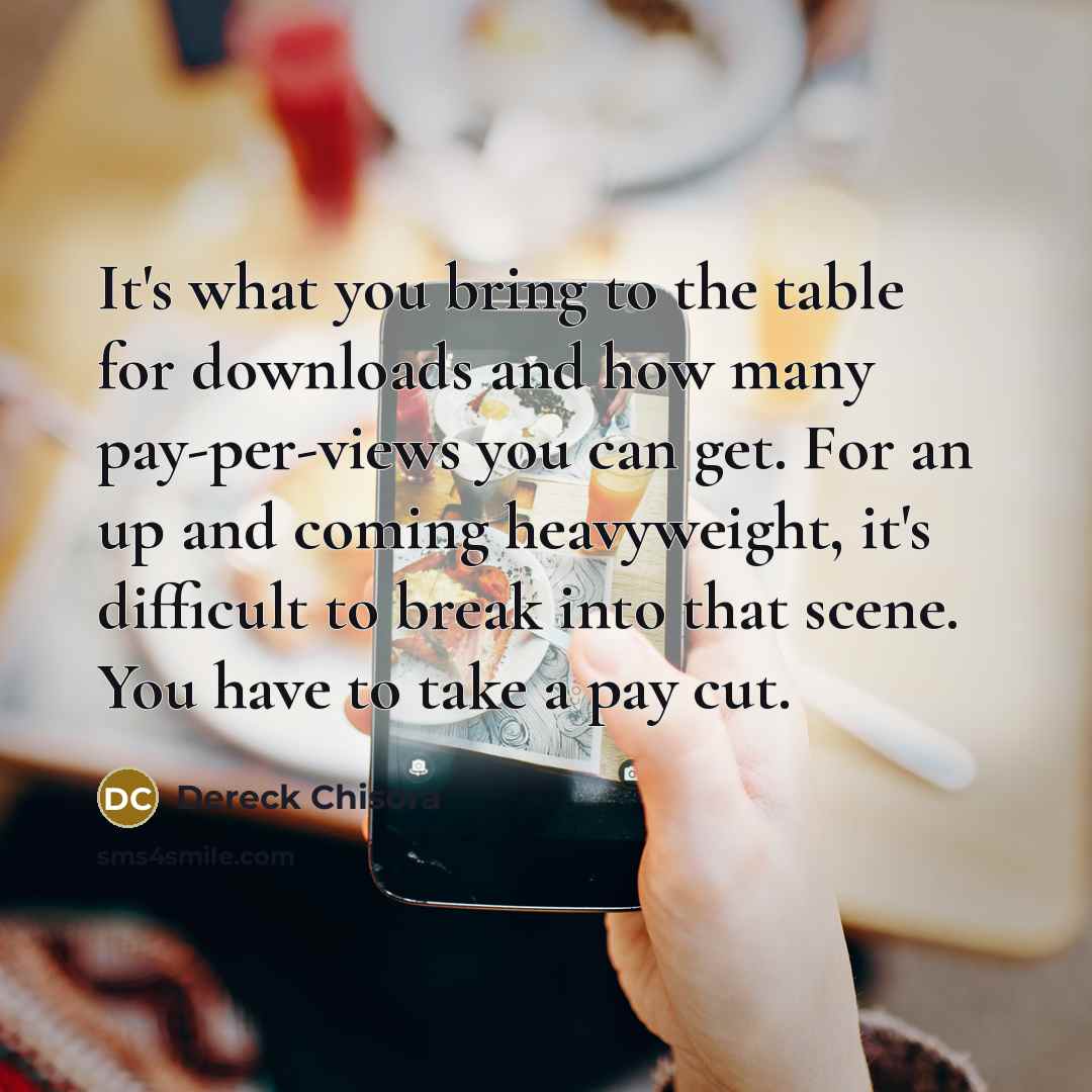 “It's what you bring to the table for downloads and how many pay-per-views you can get. For an up and coming heavyweight, it's difficult to break into that scene. You have to take a pay cut.” quote by Dereck Chisora