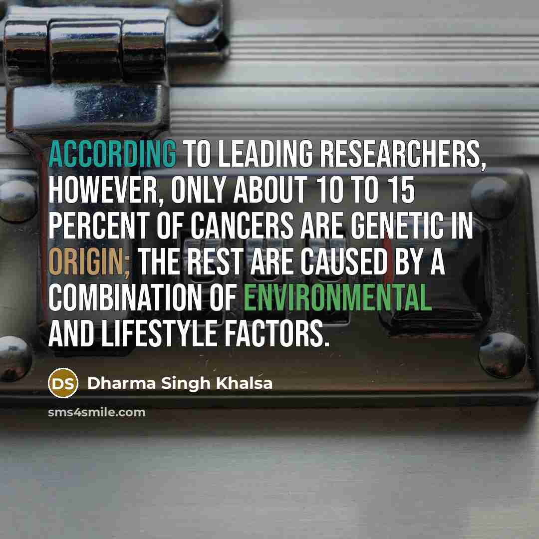 “According to leading researchers, however, only about 10 to 15 percent of cancers are genetic in origin; the rest are caused by a combination of environmental and lifestyle factors.” quote by Dharma Singh Khalsa