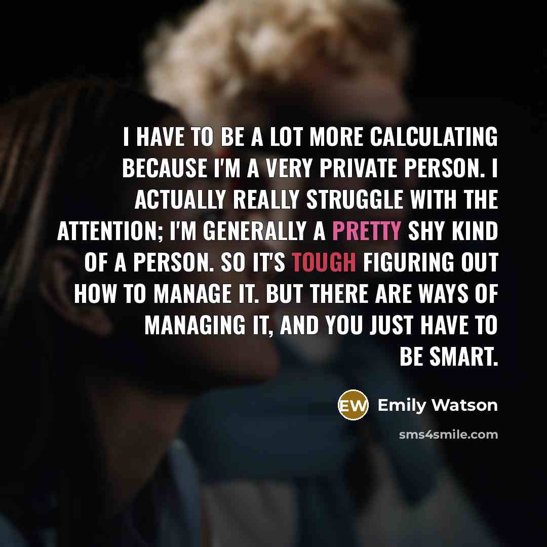 “I have to be a lot more calculating because I'm a very private person. I actually really struggle with the attention; I'm generally a pretty shy kind of a person. So it's tough figuring out how to manage it. But there are ways of managing it, and you just have to be smart.” quote by Emily Watson