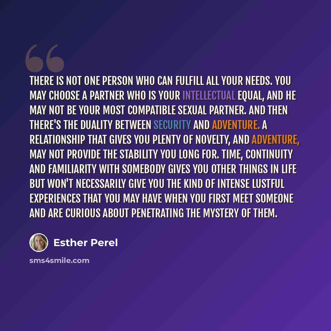 “There is not one person who can fulfill all your needs. You may choose a partner who is your intellectual equal, and he may not be your most compatible sexual partner. And then there's the duality between security and adventure. A relationship that gives you plenty of novelty, and adventure, may…” quote by Esther Perel