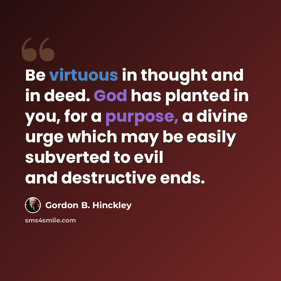 “Be virtuous in thought and in deed. God has planted in you, for a purpose, a divine urge which may be easily subverted to evil and destructive ends.” quote by Gordon B. Hinckley