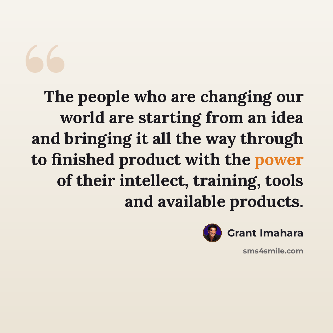 “The people who are changing our world are starting from an idea and bringing it all the way through to finished product with the power of their intellect, training, tools and available products.” quote by Grant Imahara