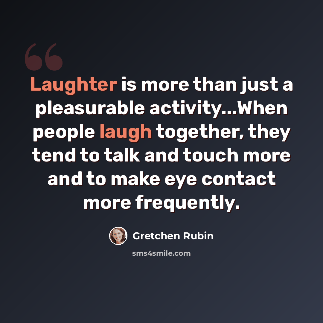 “Laughter is more than just a pleasurable activity...When people laugh together, they tend to talk and touch more and to make eye contact more frequently.” quote by Gretchen Rubin