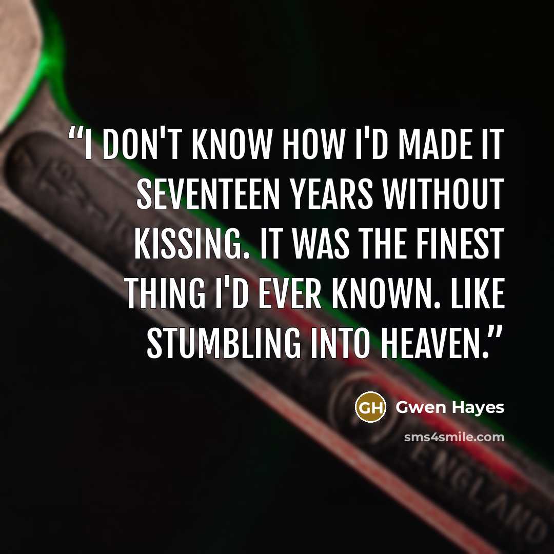 “I don't know how I'd made it seventeen years without kissing. It was the finest thing I'd ever known. Like stumbling into heaven.” quote by Gwen Hayes
