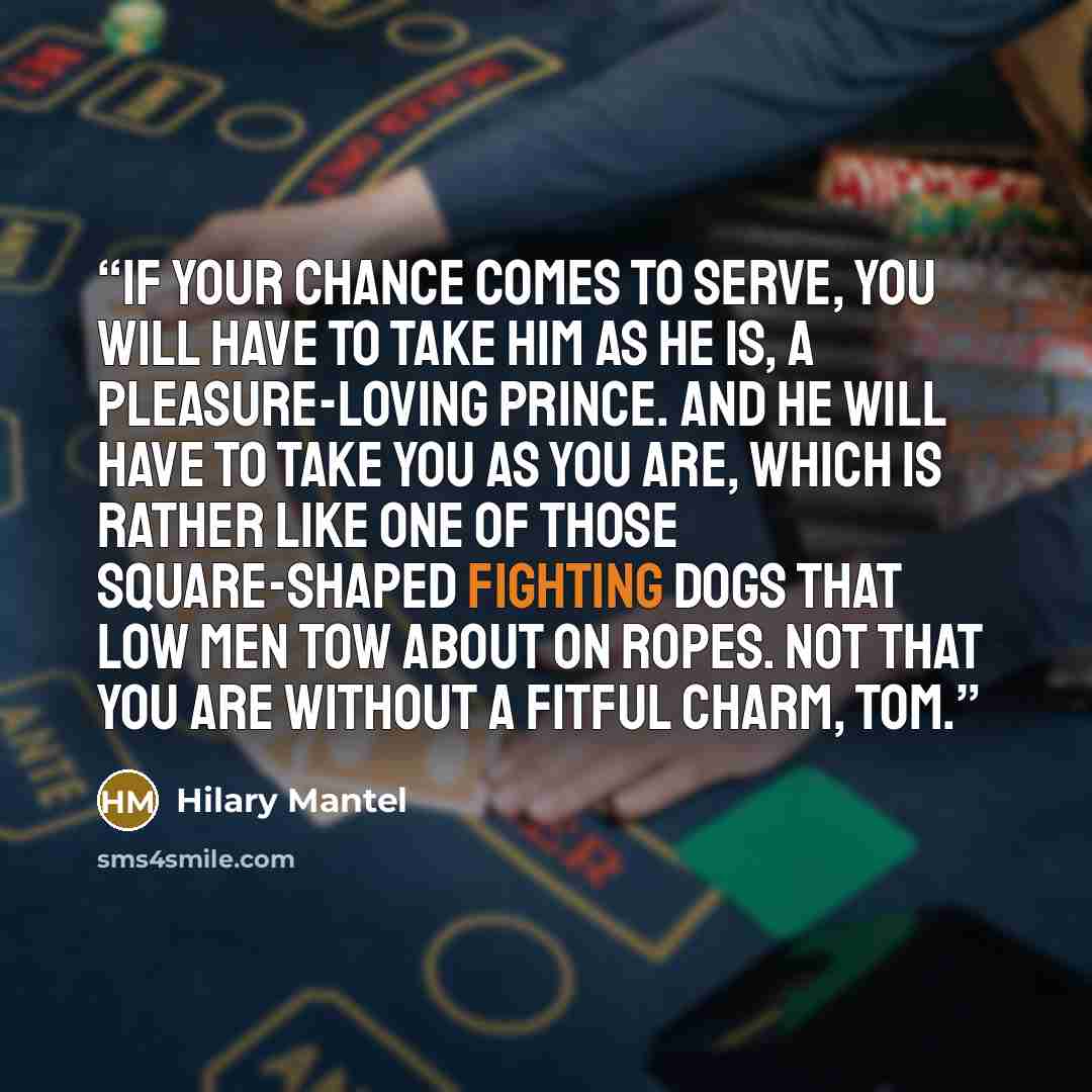 “If your chance comes to serve, you will have to take him as he is, a pleasure-loving prince. And he will have to take you as you are, which is rather like one of those square-shaped fighting dogs that low men tow about on ropes. Not that you are without a fitful charm, Tom.” quote by Hilary Mantel