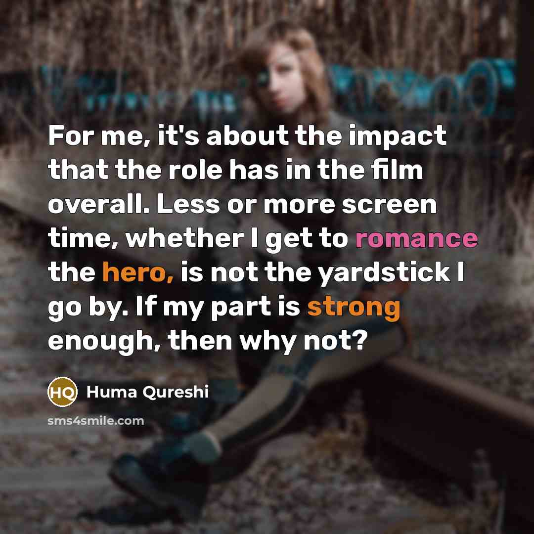 “For me, it's about the impact that the role has in the film overall. Less or more screen time, whether I get to romance the hero, is not the yardstick I go by. If my part is strong enough, then why not?” quote by Huma Qureshi