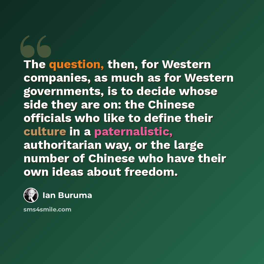 “The question, then, for Western companies, as much as for Western governments, is to decide whose side they are on: the Chinese officials who like to define their culture in a paternalistic, authoritarian way, or the large number of Chinese who have their own ideas about freedom.” quote by Ian Buruma