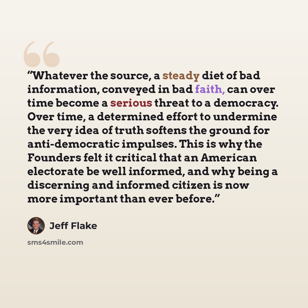 “Whatever the source, a steady diet of bad information, conveyed in bad faith, can over time become a serious threat to a democracy. Over time, a determined effort to undermine the very idea of truth softens the ground for anti-democratic impulses. This is why the Founders felt it critical that an…” quote by Jeff Flake