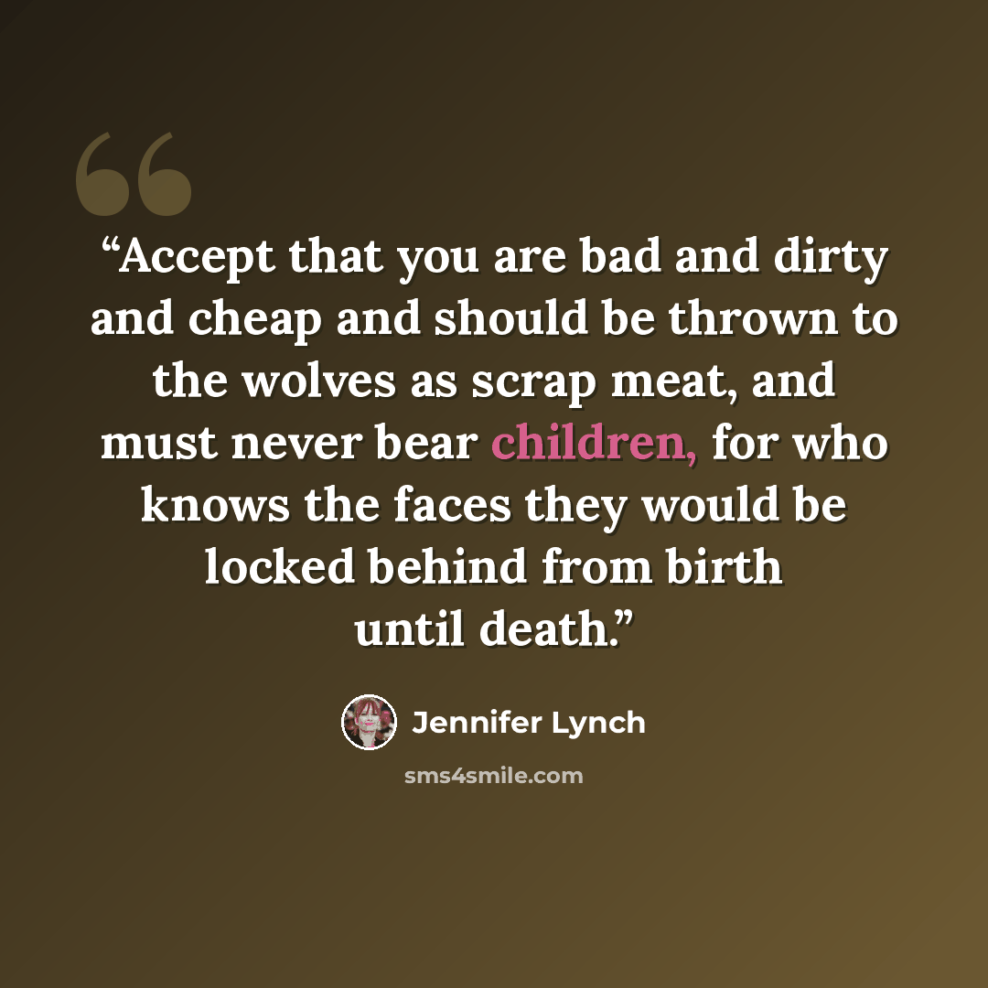 “Accept that you are bad and dirty and cheap and should be thrown to the wolves as scrap meat, and must never bear children, for who knows the faces they would be locked behind from birth until death.” quote by Jennifer Lynch