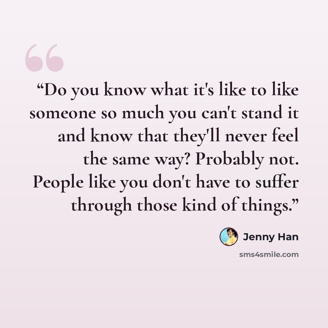 “Do you know what it's like to like someone so much you can't stand it and know that they'll never feel the same way? Probably not. People like you don't have to suffer through those kind of things.” quote by Jenny Han