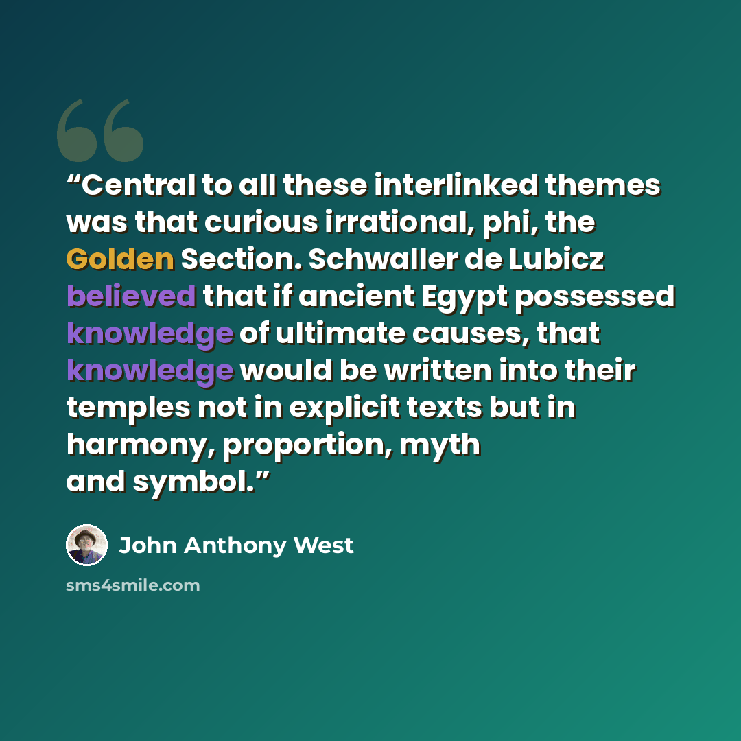 “Central to all these interlinked themes was that curious irrational, phi, the Golden Section. Schwaller de Lubicz believed that if ancient Egypt possessed knowledge of ultimate causes, that knowledge would be written into their temples not in explicit texts but in harmony, proportion, myth and…” quote by John Anthony West