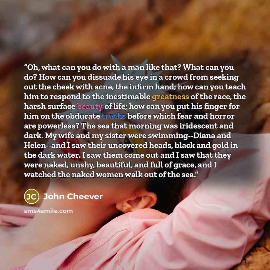 “Oh, what can you do with a man like that? What can you do? How can you dissuade his eye in a crowd from seeking out the cheek with acne, the infirm hand; how can you teach him to respond to the inestimable greatness of the race, the harsh surface beauty of life; how can you put his finger for him…” quote by John Cheever