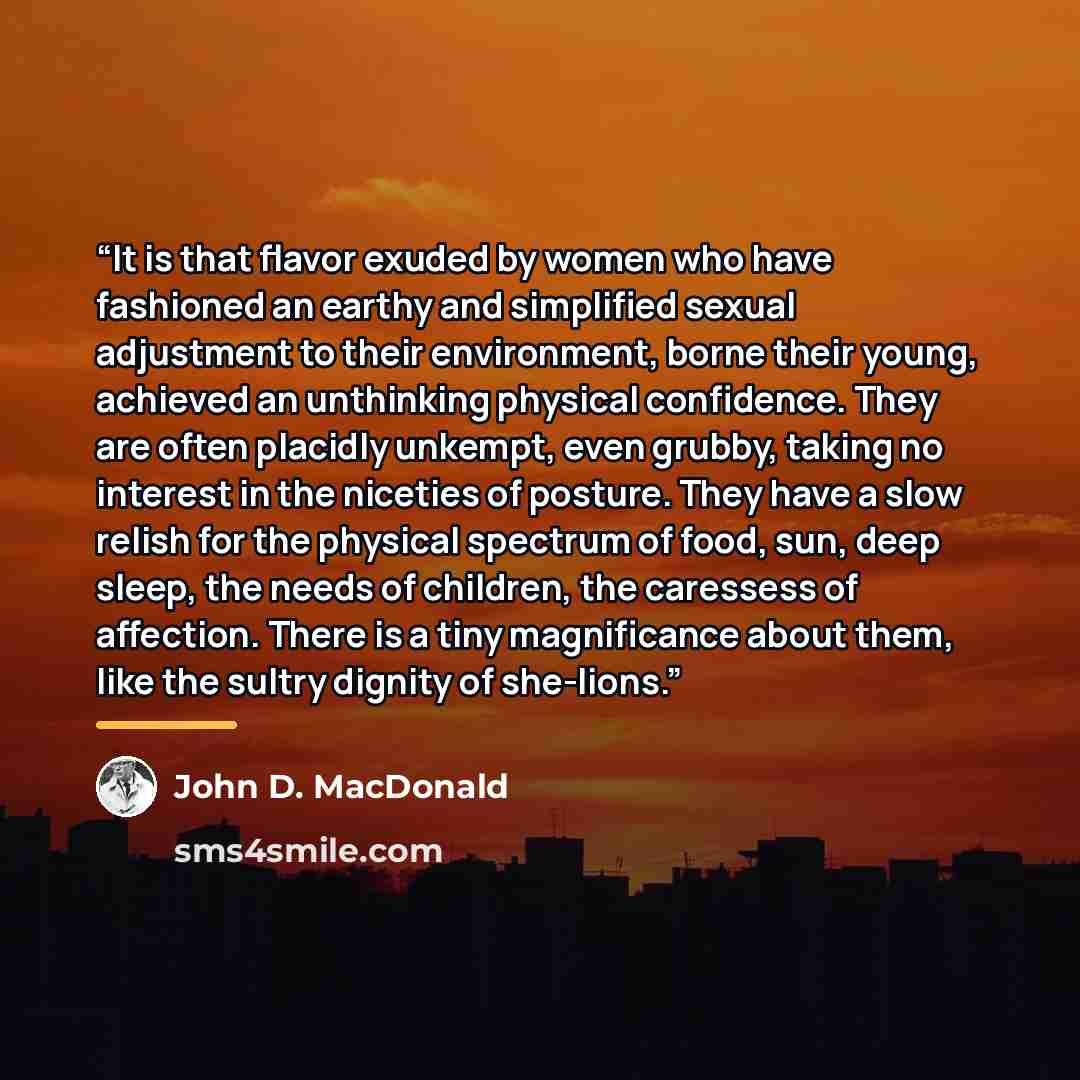 “It is that flavor exuded by women who have fashioned an earthy and simplified sexual adjustment to their environment, borne their young, achieved an unthinking physical confidence. They are often placidly unkempt, even grubby, taking no interest in the niceties of posture. They have a slow relish…” quote by John D. MacDonald