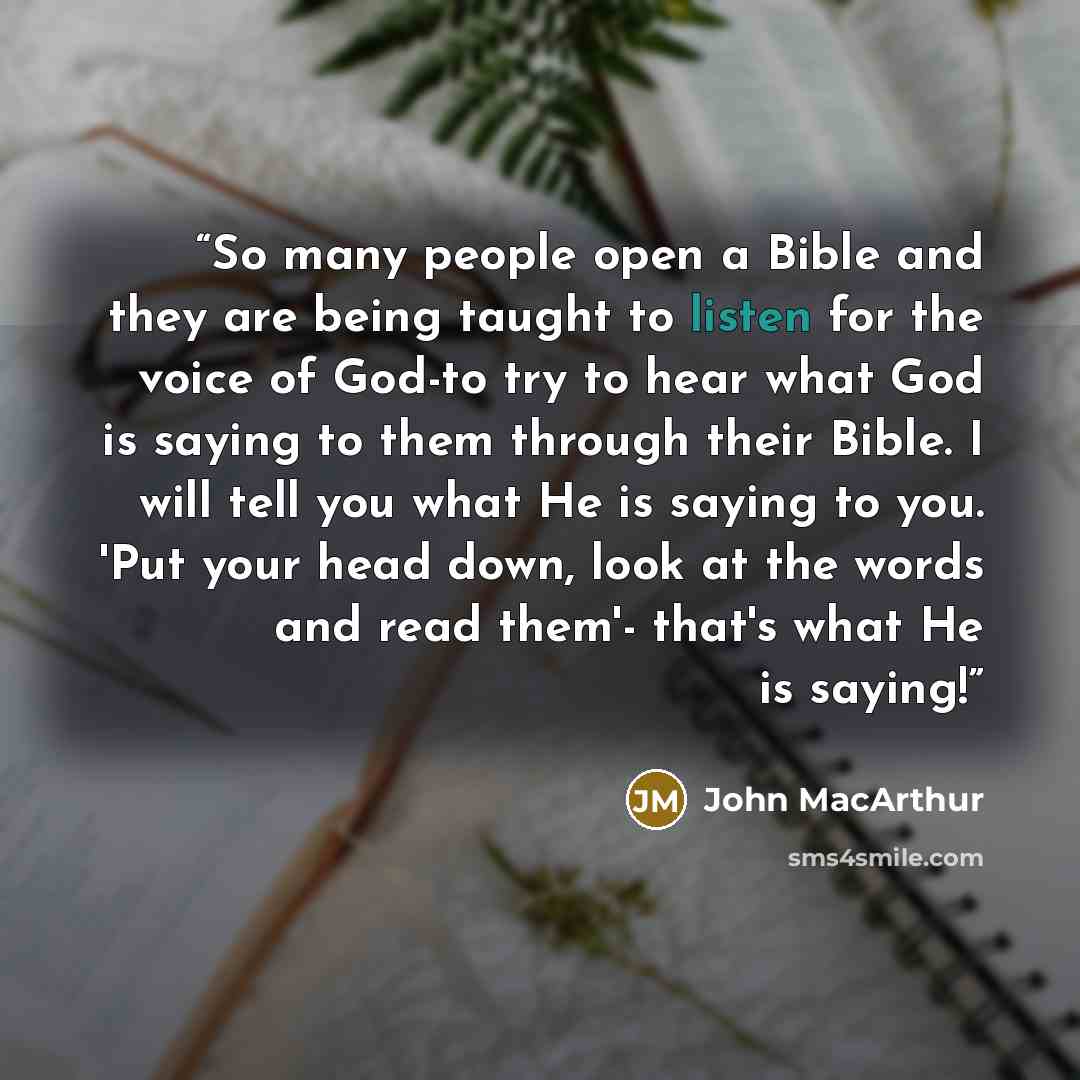 “So many people open a Bible and they are being taught to listen for the voice of God-to try to hear what God is saying to them through their Bible. I will tell you what He is saying to you. 'Put your head down, look at the words and read them'- that's what He is saying!” quote by John MacArthur