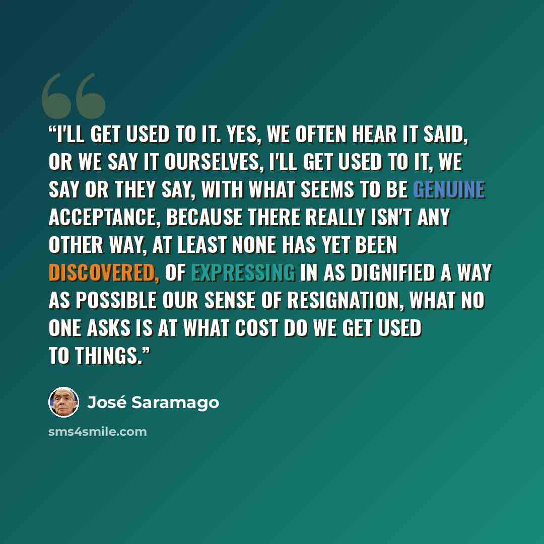 “I'll get used to it. Yes, we often hear it said, or we say it ourselves, I'll get used to it, we say or they say, with what seems to be genuine acceptance, because there really isn't any other way, at least none has yet been discovered, of expressing in as dignified a way as possible our sense of…” quote by José Saramago