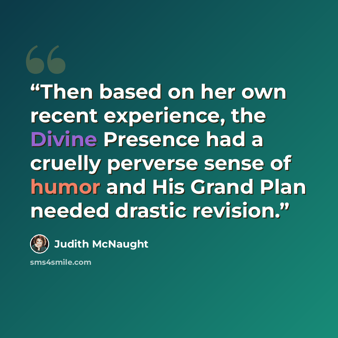 “Then based on her own recent experience, the Divine Presence had a cruelly perverse sense of humor and His Grand Plan needed drastic revision.” quote by Judith McNaught