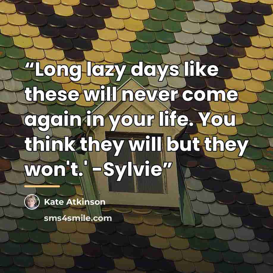 “Long lazy days like these will never come again in your life. You think they will but they won't.' -Sylvie” quote by Kate Atkinson