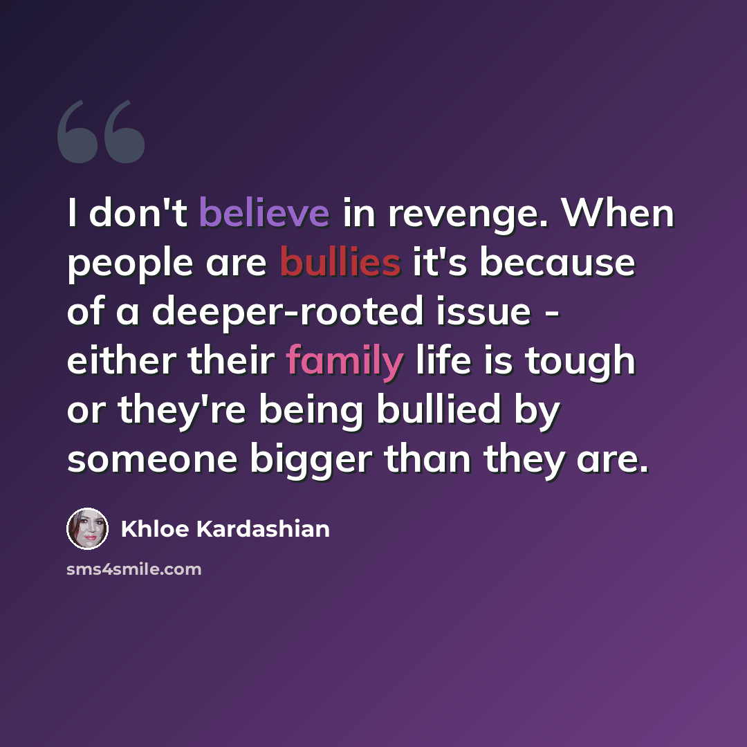 “I don't believe in revenge. When people are bullies it's because of a deeper-rooted issue - either their family life is tough or they're being bullied by someone bigger than they are.” quote by Khloe Kardashian