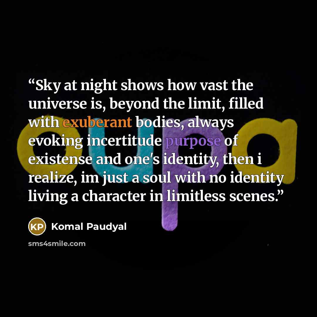 “Sky at night shows how vast the universe is, beyond the limit, filled with exuberant bodies, always evoking incertitude purpose of existense and one's identity, then i realize, im just a soul with no identity living a character in limitless scenes.” quote by Komal Paudyal