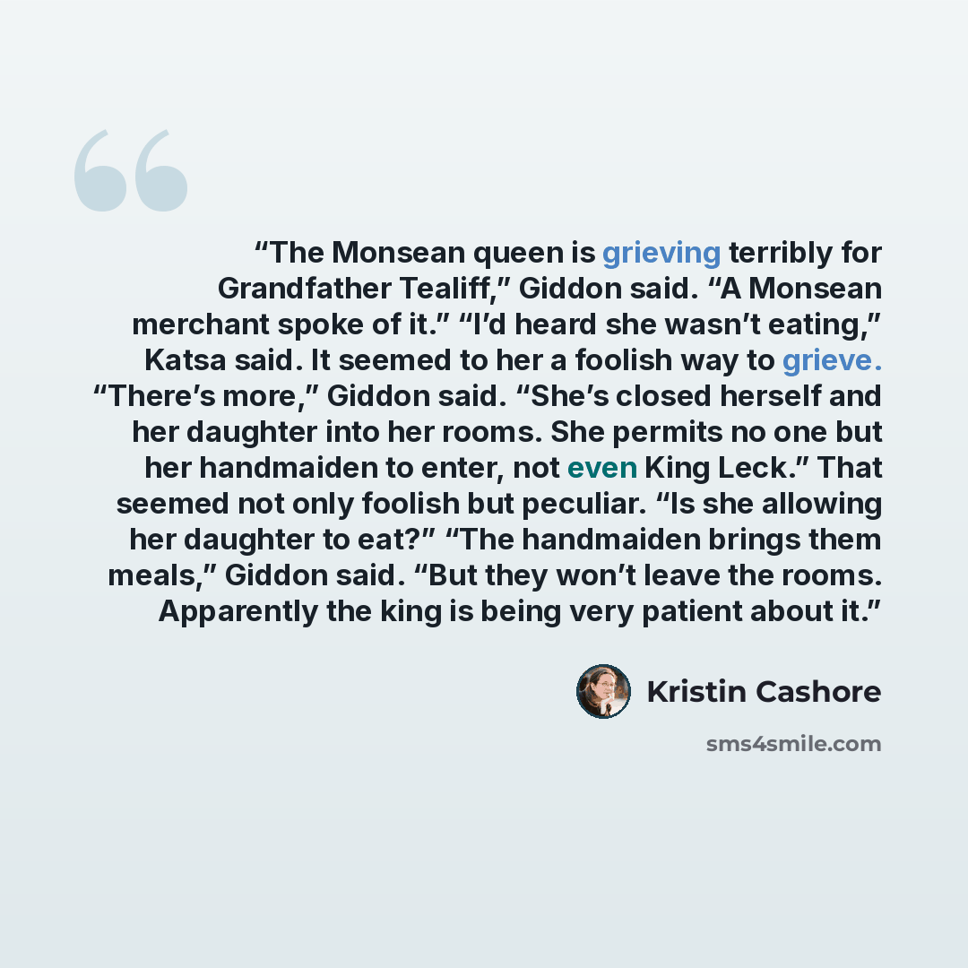 “The Monsean queen is grieving terribly for Grandfather Tealiff,” Giddon said. “A Monsean merchant spoke of it.” “I’d heard she wasn’t eating,” Katsa said. It seemed to her a foolish way to grieve. “There’s more,” Giddon said. “She’s closed herself and her daughter into her rooms. She permits no…” quote by Kristin Cashore